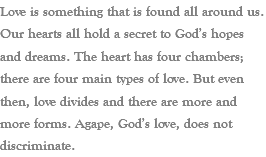 Love is something that is found all around us. Our hearts all hold a secret to God’s hopes and dreams. The heart has four chambers; there are four main types of love. But even then, love divides and there are more and more forms. Agape, God’s love, does not discriminate.
