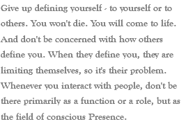 Give up defining yourself - to yourself or to others. You won't die. You will come to life. And don't be concerned with how others define you. When they define you, they are limiting themselves, so it's their problem. Whenever you interact with people, don't be there primarily as a function or a role, but as the field of conscious Presence. 