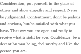 Consideration, put yourself in the place of others and show empathy and respect. Never be judgmental. Contentment, don't be jealous and envious, but be satisfied with what you have. That way you are open and ready to receive what is right for you. Confidence, be a decent human being, feel worthy and like the person you are.