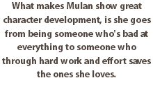 What makes Mulan show great character development, is she goes from being someone who's bad at everything to someone who through hard work and effort saves the ones she loves.