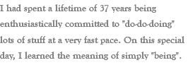 I had spent a lifetime of 37 years being enthusiastically committed to "do-do-doing" lots of stuff at a very fast pace. On this special day, I learned the meaning of simply "being".