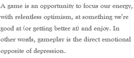 A game is an opportunity to focus our energy, with relentless optimism, at something we’re good at (or getting better at) and enjoy. In other words, gameplay is the direct emotional opposite of depression.