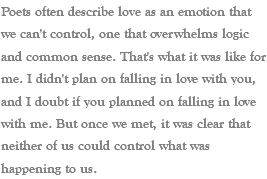 Poets often describe love as an emotion that we can't control, one that overwhelms logic and common sense. That's what it was like for me. I didn't plan on falling in love with you, and I doubt if you planned on falling in love with me. But once we met, it was clear that neither of us could control what was happening to us. 